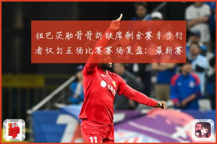 祖巴茨肋骨骨折缺席剩余赛季步行者仅打五场比赛赛场复盘：最新赛事动态与深度分析