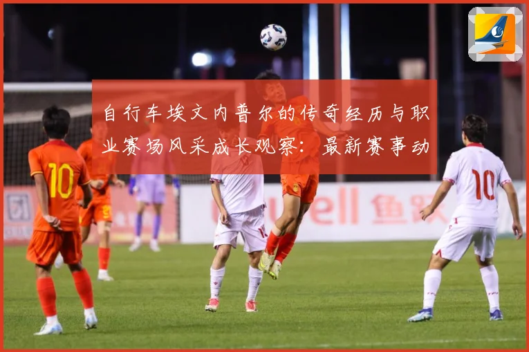 自行车埃文内普尔的传奇经历与职业赛场风采成长观察：最新赛事动态与深度分析