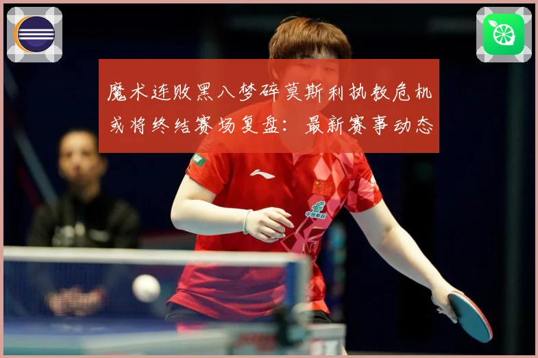 魔术连败黑八梦碎莫斯利执教危机或将终结赛场复盘：最新赛事动态与深度分析