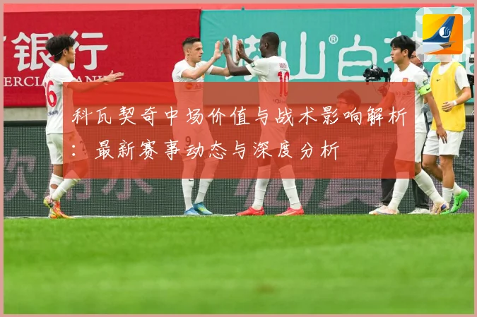 科瓦契奇中场价值与战术影响解析：最新赛事动态与深度分析