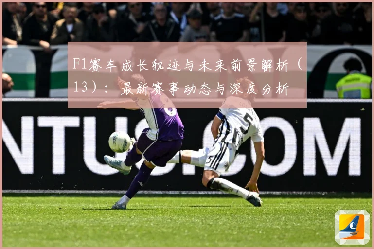 F1赛车成长轨迹与未来前景解析（13）：最新赛事动态与深度分析