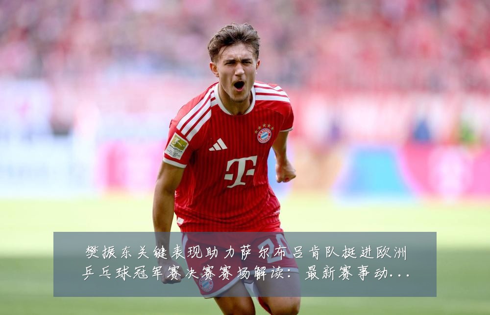 樊振东关键表现助力萨尔布吕肯队挺进欧洲乒乓球冠军赛决赛赛场解读:最新赛事动态与深度分析