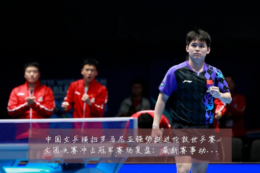 中国女乒横扫罗马尼亚强势挺进伦敦世乒赛女团决赛冲击冠军赛场复盘：最新赛事动态与深度分析